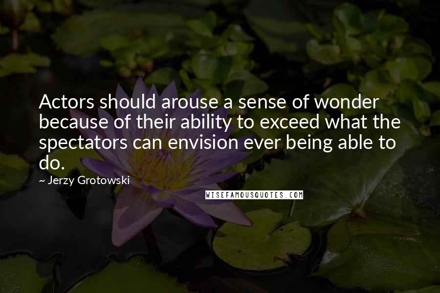 Jerzy Grotowski Quotes: Actors should arouse a sense of wonder because of their ability to exceed what the spectators can envision ever being able to do.