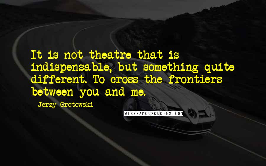 Jerzy Grotowski Quotes: It is not theatre that is indispensable, but something quite different. To cross the frontiers between you and me.