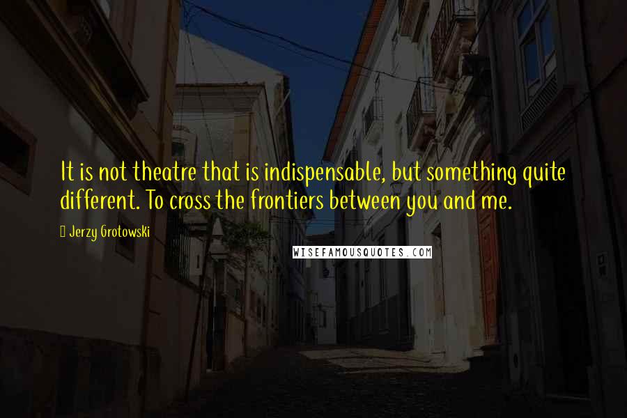 Jerzy Grotowski Quotes: It is not theatre that is indispensable, but something quite different. To cross the frontiers between you and me.