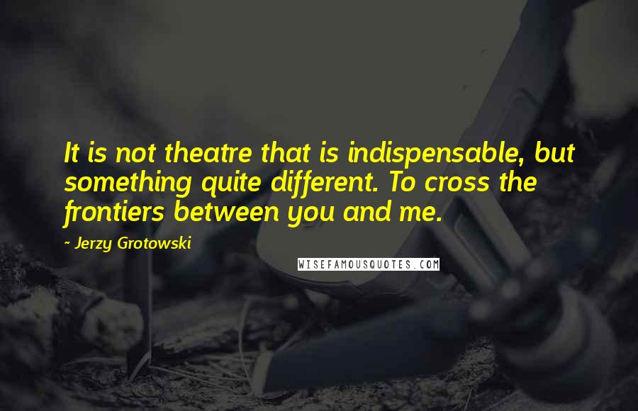 Jerzy Grotowski Quotes: It is not theatre that is indispensable, but something quite different. To cross the frontiers between you and me.