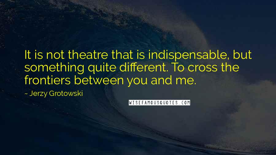 Jerzy Grotowski Quotes: It is not theatre that is indispensable, but something quite different. To cross the frontiers between you and me.