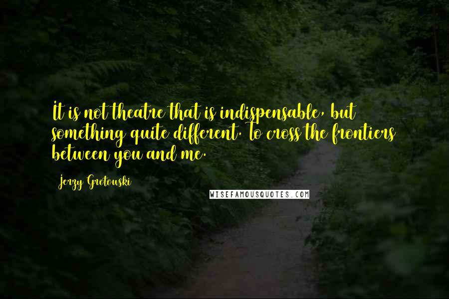 Jerzy Grotowski Quotes: It is not theatre that is indispensable, but something quite different. To cross the frontiers between you and me.