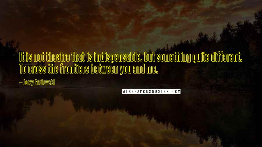 Jerzy Grotowski Quotes: It is not theatre that is indispensable, but something quite different. To cross the frontiers between you and me.