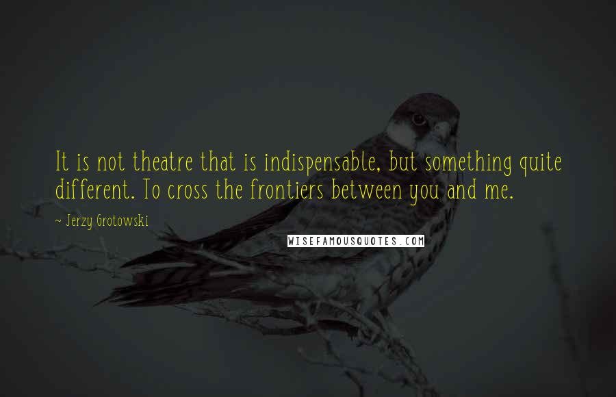 Jerzy Grotowski Quotes: It is not theatre that is indispensable, but something quite different. To cross the frontiers between you and me.