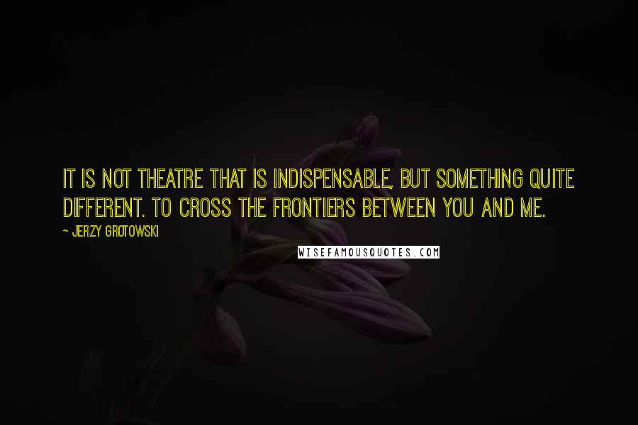 Jerzy Grotowski Quotes: It is not theatre that is indispensable, but something quite different. To cross the frontiers between you and me.
