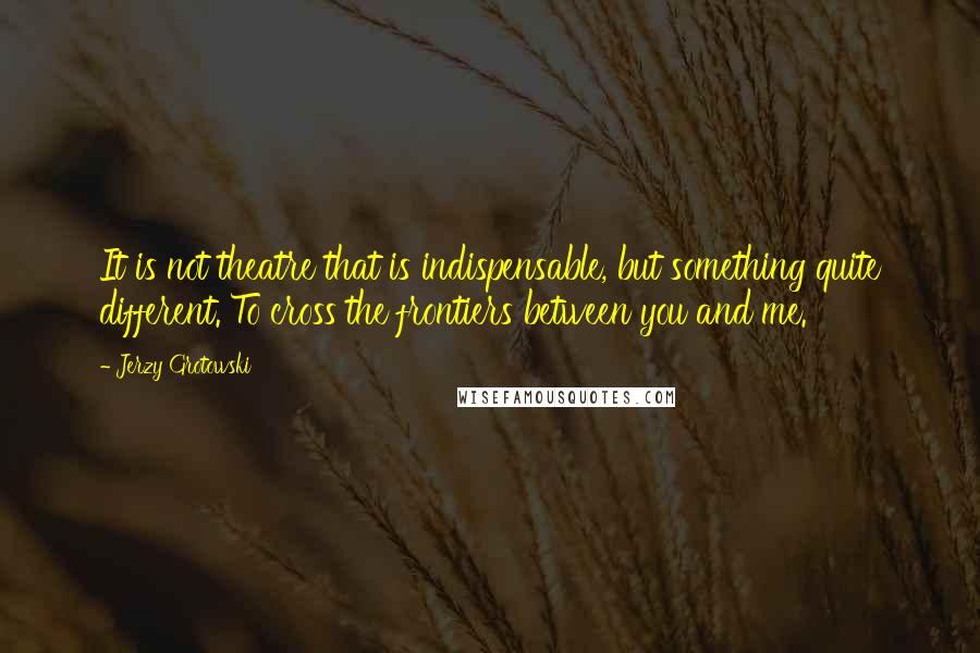 Jerzy Grotowski Quotes: It is not theatre that is indispensable, but something quite different. To cross the frontiers between you and me.