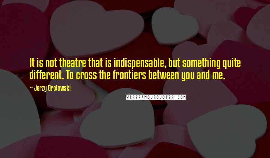 Jerzy Grotowski Quotes: It is not theatre that is indispensable, but something quite different. To cross the frontiers between you and me.