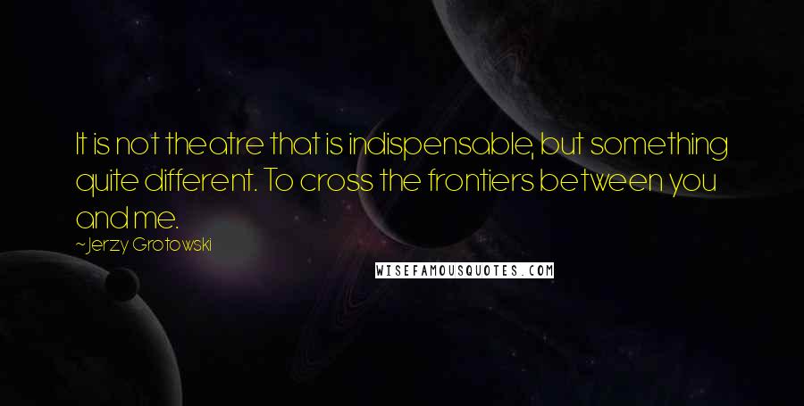 Jerzy Grotowski Quotes: It is not theatre that is indispensable, but something quite different. To cross the frontiers between you and me.