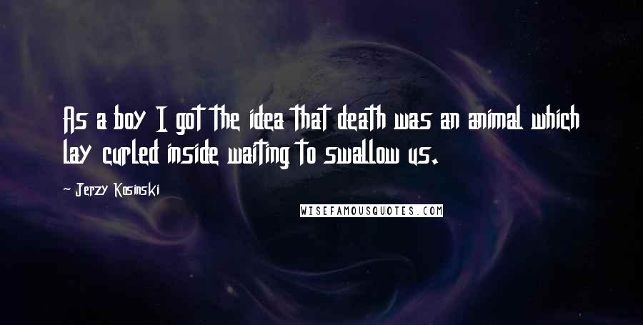 Jerzy Kosinski Quotes: As a boy I got the idea that death was an animal which lay curled inside waiting to swallow us.