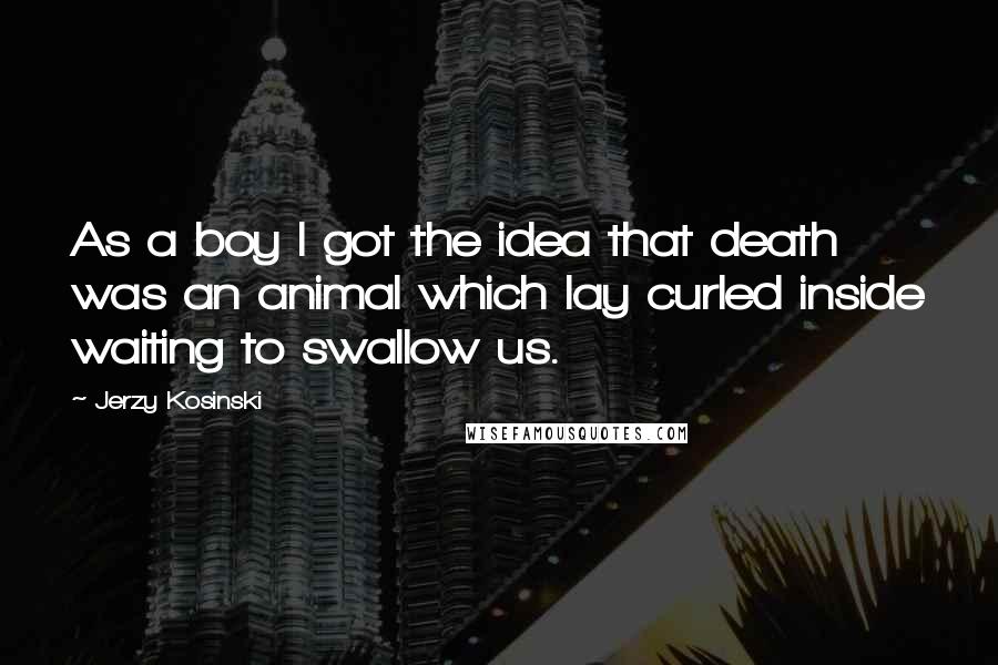 Jerzy Kosinski Quotes: As a boy I got the idea that death was an animal which lay curled inside waiting to swallow us.