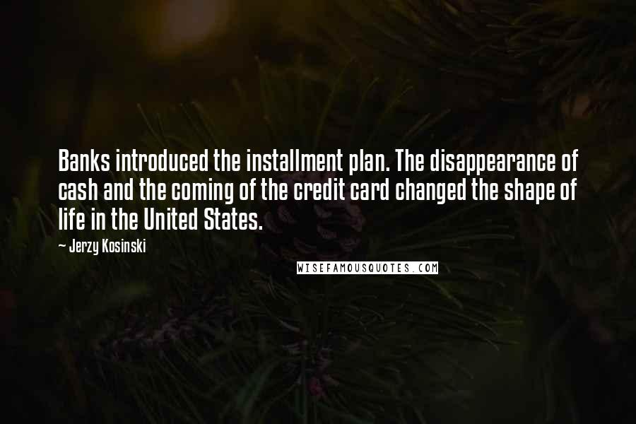 Jerzy Kosinski Quotes: Banks introduced the installment plan. The disappearance of cash and the coming of the credit card changed the shape of life in the United States.