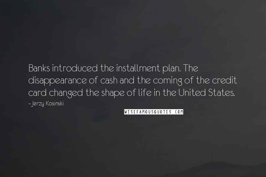 Jerzy Kosinski Quotes: Banks introduced the installment plan. The disappearance of cash and the coming of the credit card changed the shape of life in the United States.