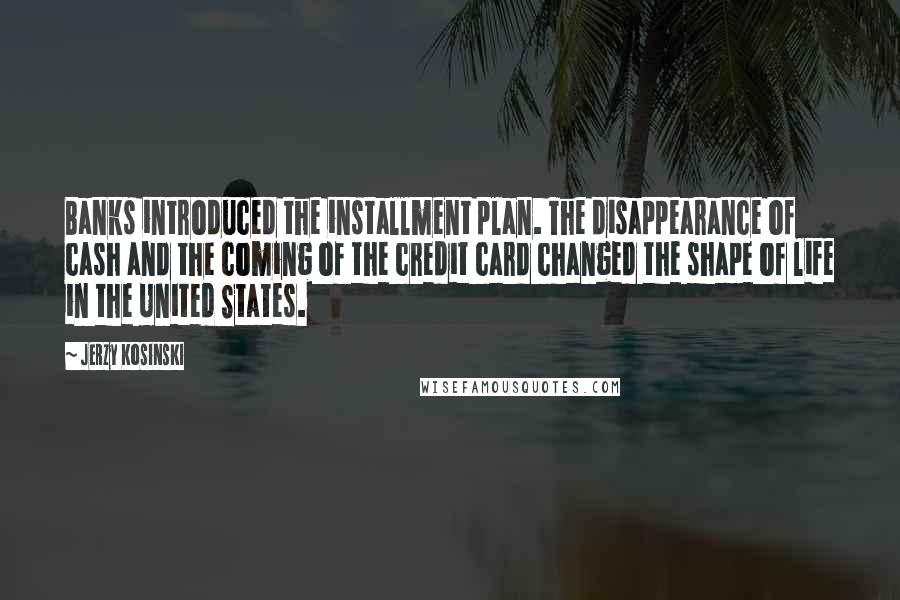 Jerzy Kosinski Quotes: Banks introduced the installment plan. The disappearance of cash and the coming of the credit card changed the shape of life in the United States.