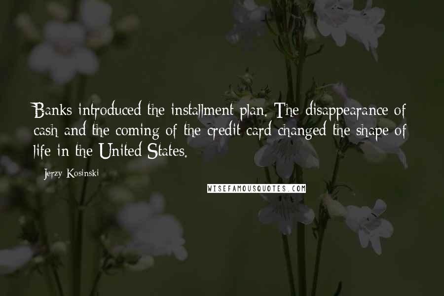 Jerzy Kosinski Quotes: Banks introduced the installment plan. The disappearance of cash and the coming of the credit card changed the shape of life in the United States.