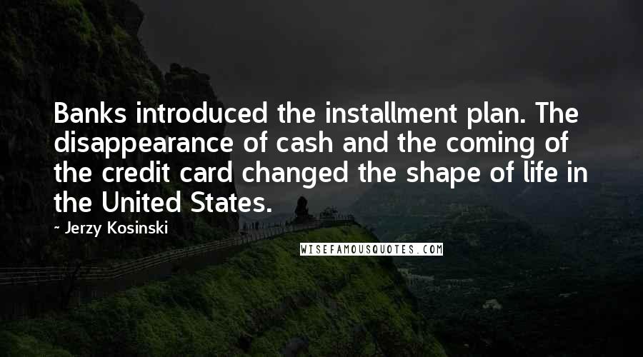 Jerzy Kosinski Quotes: Banks introduced the installment plan. The disappearance of cash and the coming of the credit card changed the shape of life in the United States.