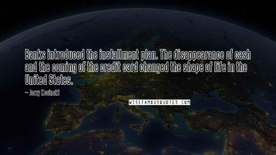 Jerzy Kosinski Quotes: Banks introduced the installment plan. The disappearance of cash and the coming of the credit card changed the shape of life in the United States.
