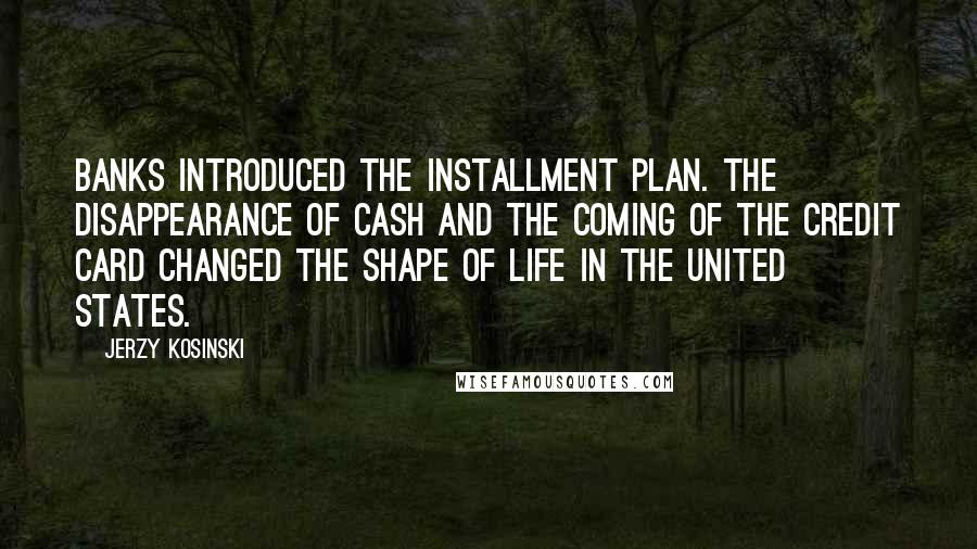 Jerzy Kosinski Quotes: Banks introduced the installment plan. The disappearance of cash and the coming of the credit card changed the shape of life in the United States.