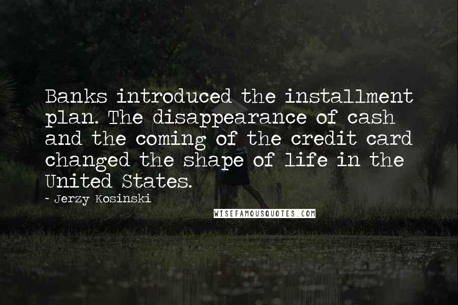 Jerzy Kosinski Quotes: Banks introduced the installment plan. The disappearance of cash and the coming of the credit card changed the shape of life in the United States.