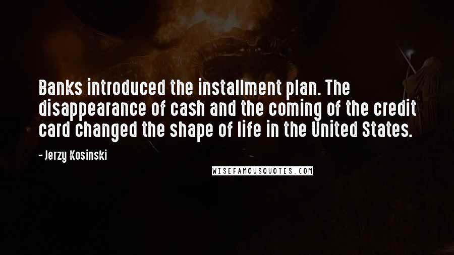 Jerzy Kosinski Quotes: Banks introduced the installment plan. The disappearance of cash and the coming of the credit card changed the shape of life in the United States.