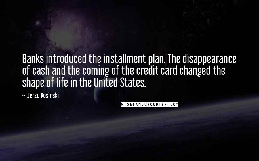 Jerzy Kosinski Quotes: Banks introduced the installment plan. The disappearance of cash and the coming of the credit card changed the shape of life in the United States.