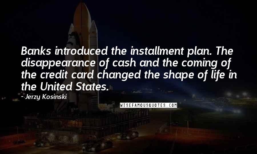 Jerzy Kosinski Quotes: Banks introduced the installment plan. The disappearance of cash and the coming of the credit card changed the shape of life in the United States.