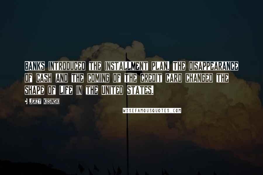 Jerzy Kosinski Quotes: Banks introduced the installment plan. The disappearance of cash and the coming of the credit card changed the shape of life in the United States.