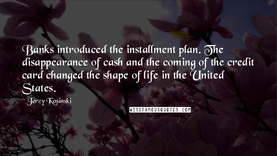 Jerzy Kosinski Quotes: Banks introduced the installment plan. The disappearance of cash and the coming of the credit card changed the shape of life in the United States.