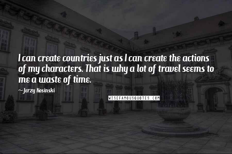 Jerzy Kosinski Quotes: I can create countries just as I can create the actions of my characters. That is why a lot of travel seems to me a waste of time.