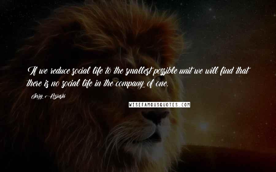 Jerzy Kosinski Quotes: If we reduce social life to the smallest possible unit we will find that there is no social life in the company of one.