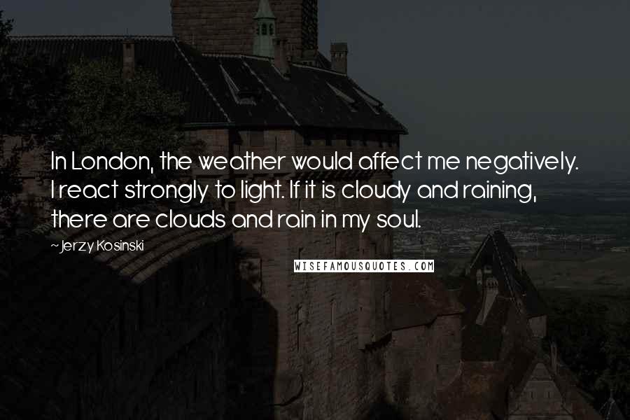 Jerzy Kosinski Quotes: In London, the weather would affect me negatively. I react strongly to light. If it is cloudy and raining, there are clouds and rain in my soul.