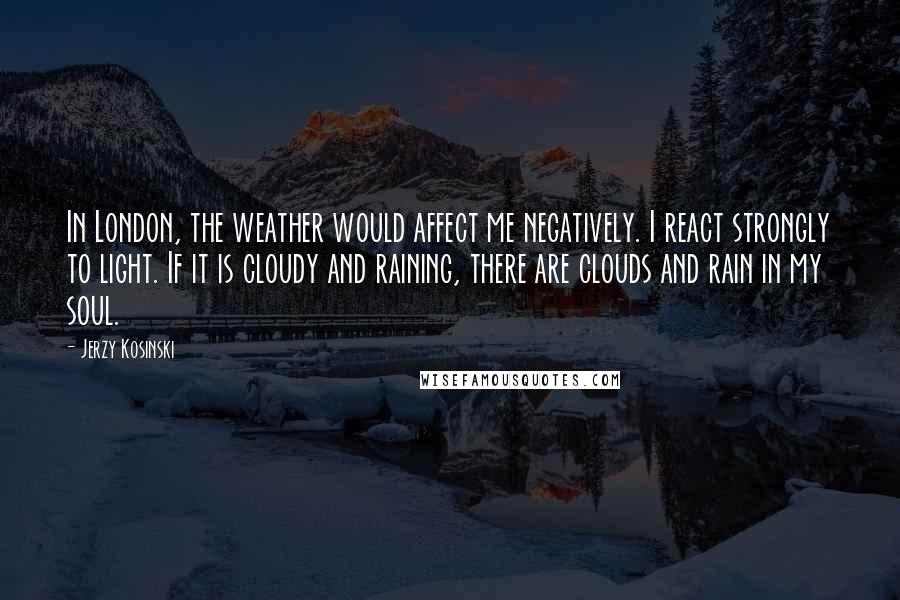 Jerzy Kosinski Quotes: In London, the weather would affect me negatively. I react strongly to light. If it is cloudy and raining, there are clouds and rain in my soul.