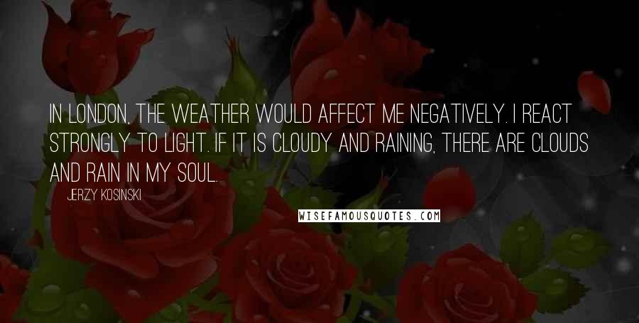 Jerzy Kosinski Quotes: In London, the weather would affect me negatively. I react strongly to light. If it is cloudy and raining, there are clouds and rain in my soul.