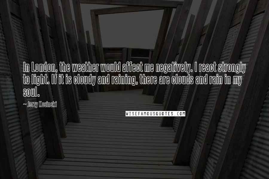 Jerzy Kosinski Quotes: In London, the weather would affect me negatively. I react strongly to light. If it is cloudy and raining, there are clouds and rain in my soul.