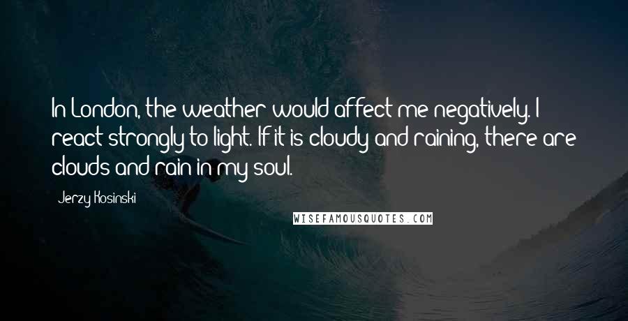 Jerzy Kosinski Quotes: In London, the weather would affect me negatively. I react strongly to light. If it is cloudy and raining, there are clouds and rain in my soul.