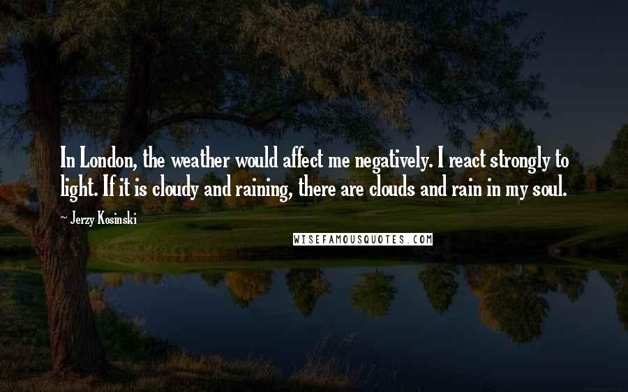 Jerzy Kosinski Quotes: In London, the weather would affect me negatively. I react strongly to light. If it is cloudy and raining, there are clouds and rain in my soul.