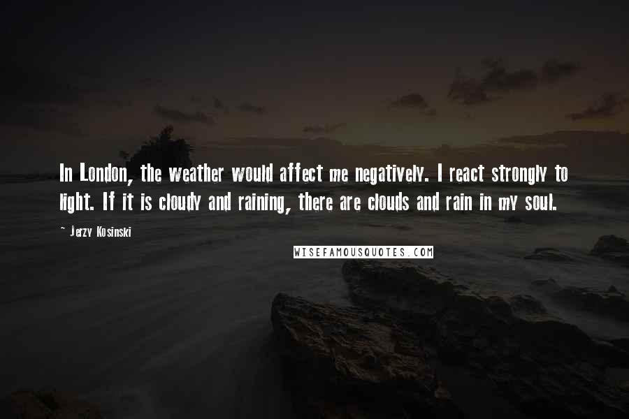 Jerzy Kosinski Quotes: In London, the weather would affect me negatively. I react strongly to light. If it is cloudy and raining, there are clouds and rain in my soul.