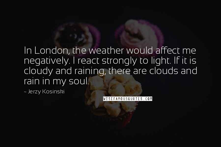 Jerzy Kosinski Quotes: In London, the weather would affect me negatively. I react strongly to light. If it is cloudy and raining, there are clouds and rain in my soul.