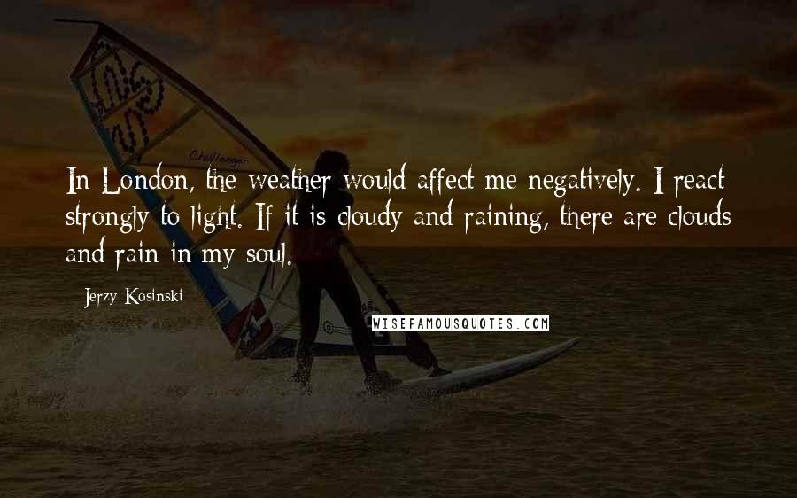 Jerzy Kosinski Quotes: In London, the weather would affect me negatively. I react strongly to light. If it is cloudy and raining, there are clouds and rain in my soul.
