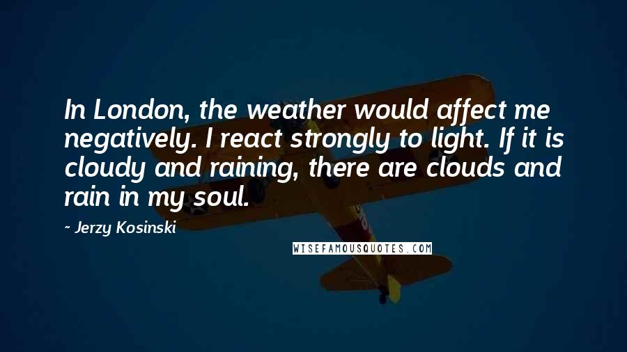 Jerzy Kosinski Quotes: In London, the weather would affect me negatively. I react strongly to light. If it is cloudy and raining, there are clouds and rain in my soul.