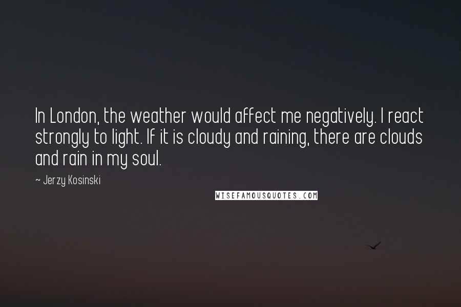 Jerzy Kosinski Quotes: In London, the weather would affect me negatively. I react strongly to light. If it is cloudy and raining, there are clouds and rain in my soul.