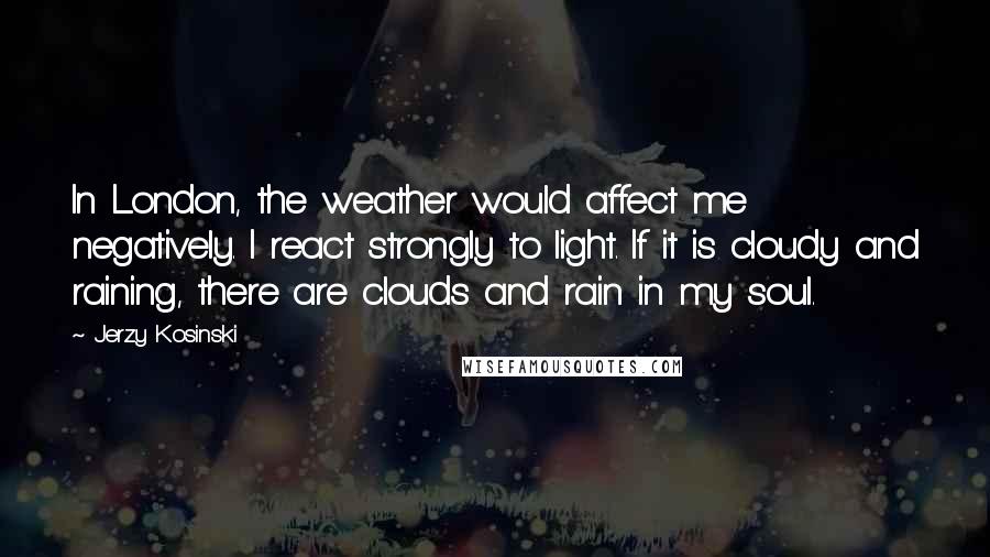 Jerzy Kosinski Quotes: In London, the weather would affect me negatively. I react strongly to light. If it is cloudy and raining, there are clouds and rain in my soul.