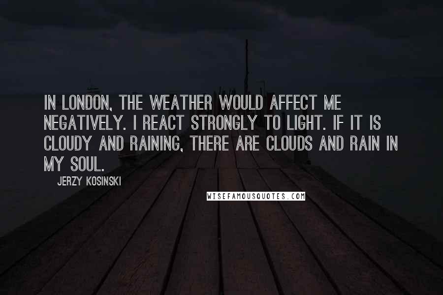 Jerzy Kosinski Quotes: In London, the weather would affect me negatively. I react strongly to light. If it is cloudy and raining, there are clouds and rain in my soul.