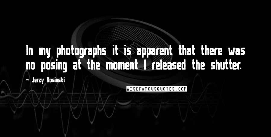 Jerzy Kosinski Quotes: In my photographs it is apparent that there was no posing at the moment I released the shutter.