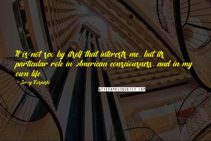 Jerzy Kosinski Quotes: It is not sex by itself that interests me, but its particular role in American consciousness, and in my own life.