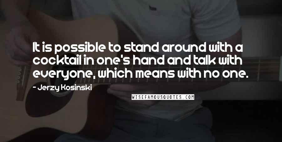 Jerzy Kosinski Quotes: It is possible to stand around with a cocktail in one's hand and talk with everyone, which means with no one.