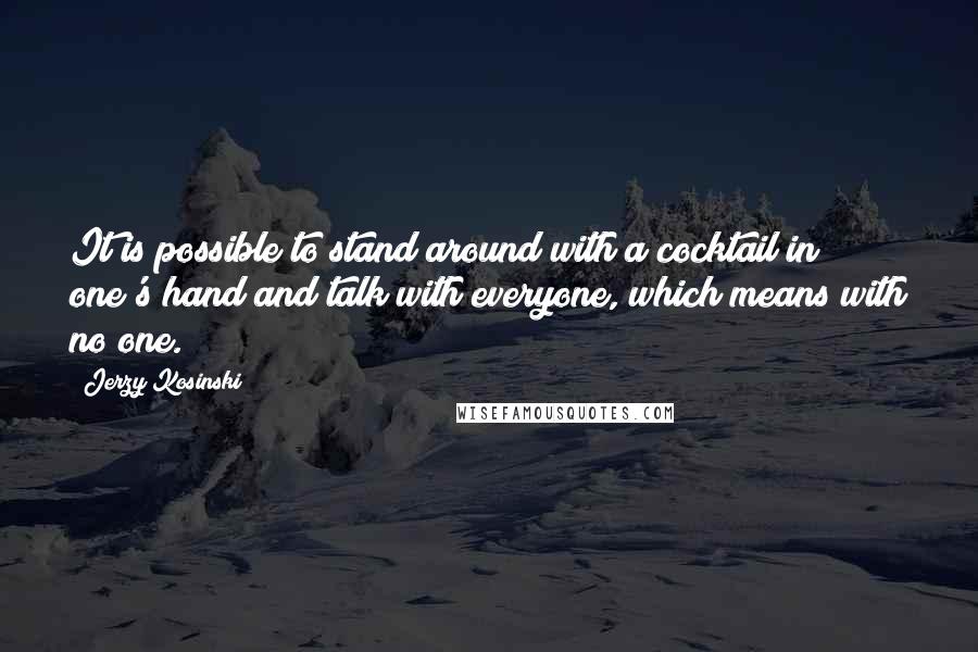 Jerzy Kosinski Quotes: It is possible to stand around with a cocktail in one's hand and talk with everyone, which means with no one.