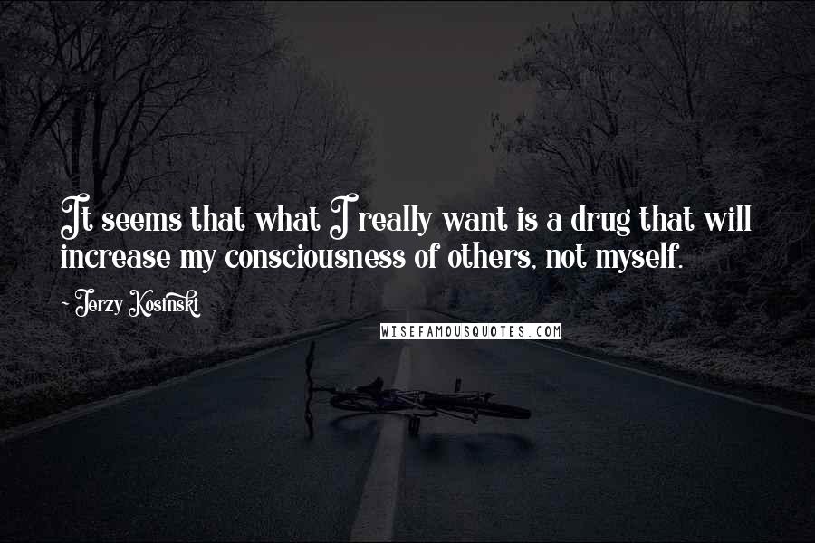 Jerzy Kosinski Quotes: It seems that what I really want is a drug that will increase my consciousness of others, not myself.