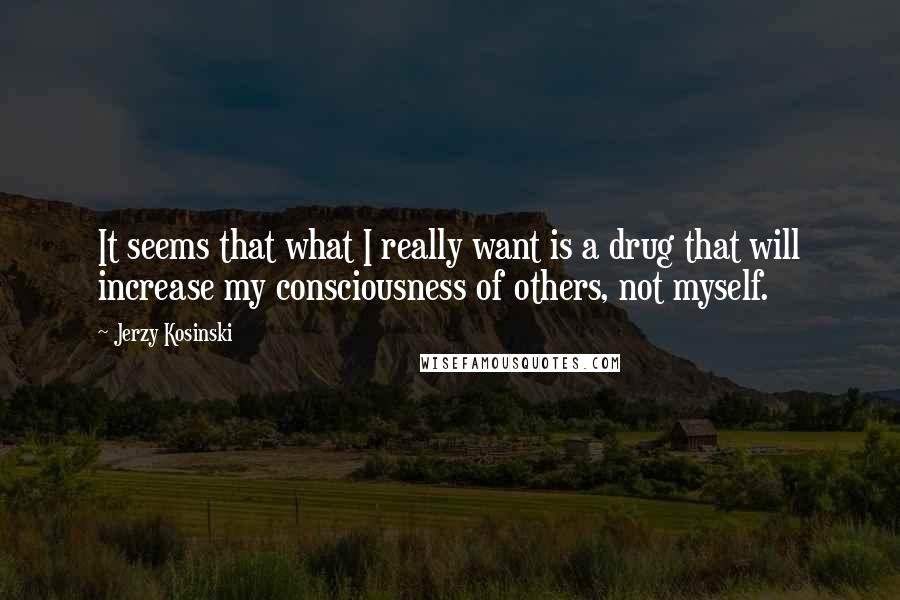 Jerzy Kosinski Quotes: It seems that what I really want is a drug that will increase my consciousness of others, not myself.