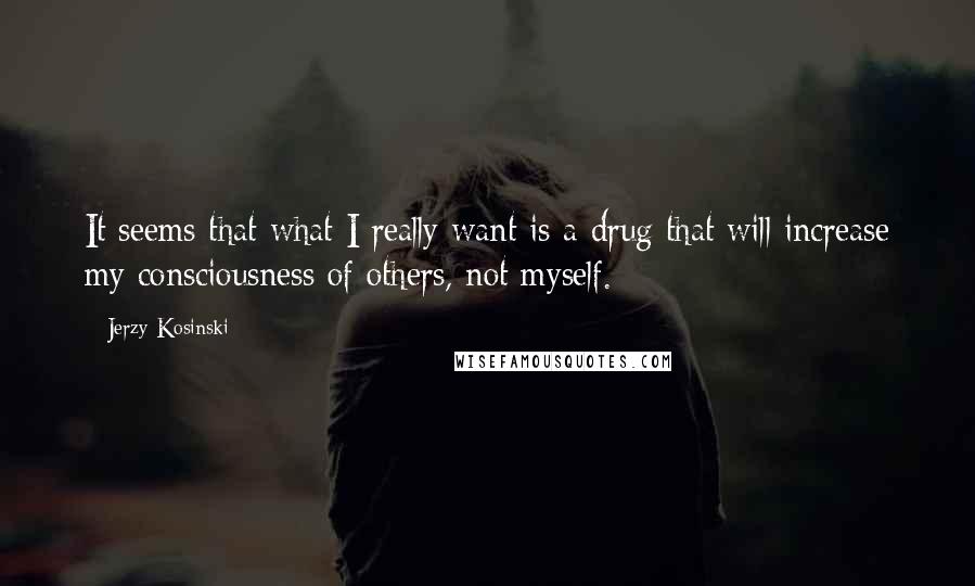 Jerzy Kosinski Quotes: It seems that what I really want is a drug that will increase my consciousness of others, not myself.