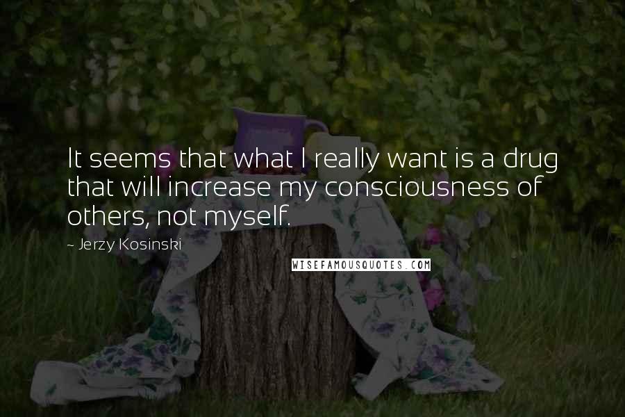 Jerzy Kosinski Quotes: It seems that what I really want is a drug that will increase my consciousness of others, not myself.